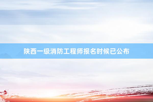 陕西一级消防工程师报名时候已公布
