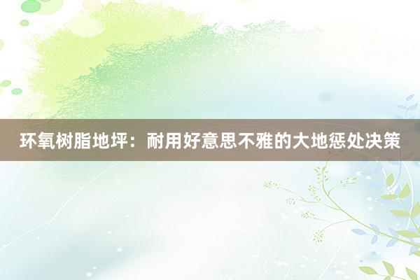 环氧树脂地坪：耐用好意思不雅的大地惩处决策